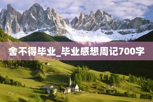 舍不得毕业_毕业感想周记700字 舍不得毕业_毕业感想周记700字
