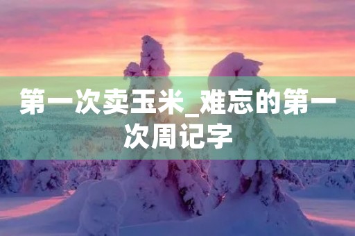 第一次卖玉米_难忘的第一次周记字 第一次卖玉米_难忘的第一次周记字