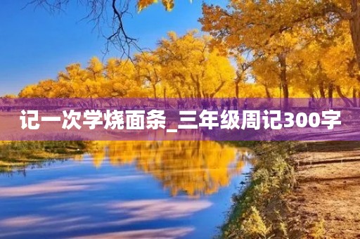 记一次学烧面条_三年级周记300字 记一次学烧面条_三年级周记300字