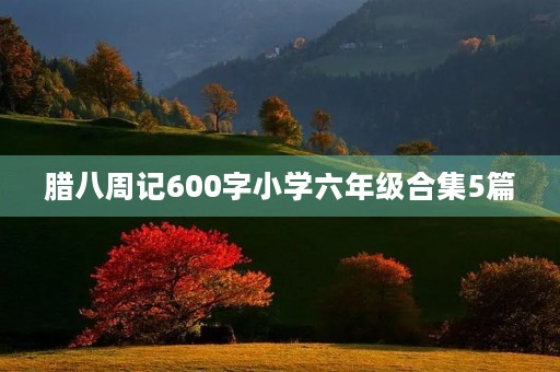腊八周记600字小学六年级合集5篇 腊八周记600字小学六年级合集5篇