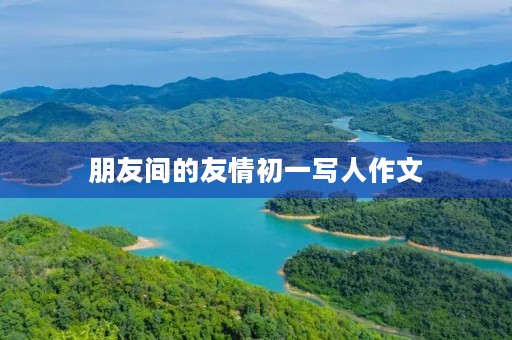朋友间的友情初一写人作文 朋友间的友情初一写人作文