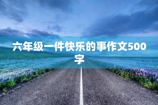 六年级一件快乐的事作文500字 六年级一件快乐的事作文500字