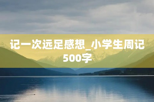 记一次远足感想_小学生周记500字 记一次远足感想_小学生周记500字