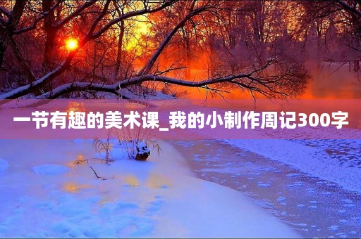 一节有趣的美术课_我的小制作周记300字 一节有趣的美术课_我的小制作周记300字