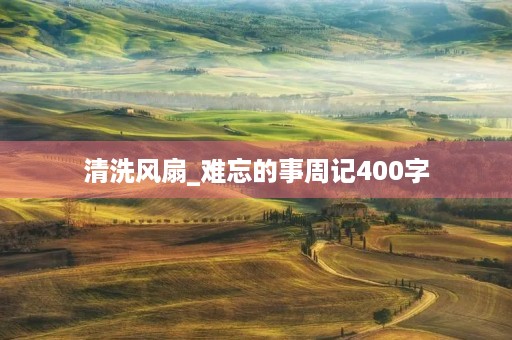 清洗风扇_难忘的事周记400字 清洗风扇_难忘的事周记400字