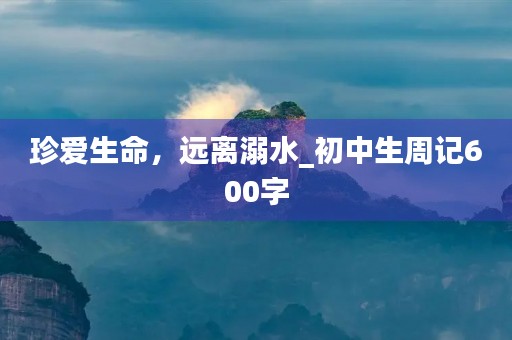 珍爱生命,远离溺水_初中生周记600字 珍爱生命,远离溺水_初中生周记600字