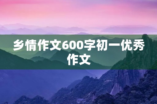乡情作文600字初一优秀作文 乡情作文600字初一优秀作文