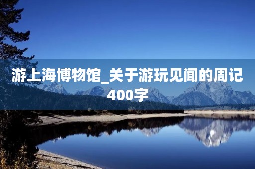 游上海博物馆_关于游玩见闻的周记400字 游上海博物馆_关于游玩见闻的周记400字