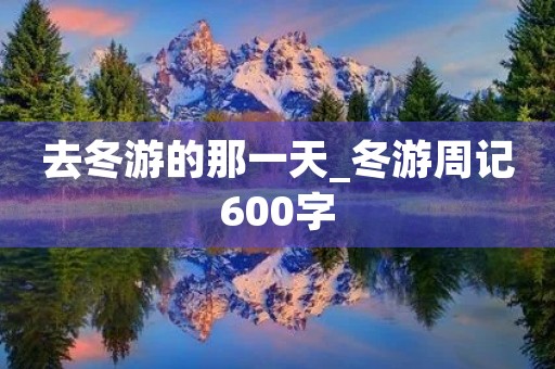 去冬游的那一天_冬游周记600字 去冬游的那一天_冬游周记600字