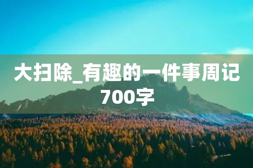 大扫除_有趣的一件事周记700字 大扫除_有趣的一件事周记700字