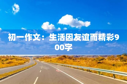初一作文:生活因友谊而精彩900字 初一作文:生活因友谊而精彩900字
