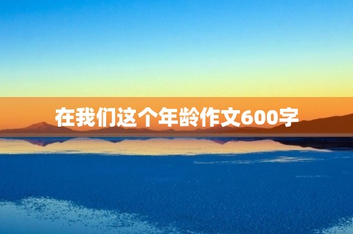 在我们这个年龄作文600字 在我们这个年龄作文600字
