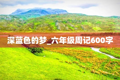 深蓝色的梦_六年级周记600字 深蓝色的梦_六年级周记600字