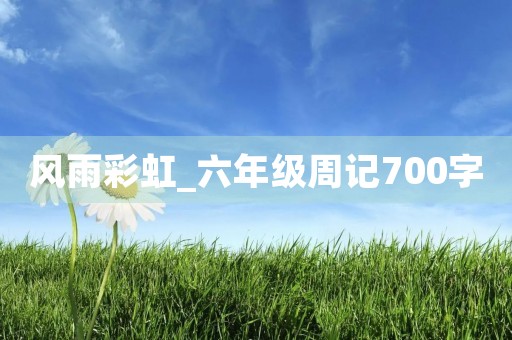 风雨彩虹_六年级周记700字 风雨彩虹_六年级周记700字