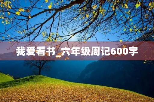 我爱看书_六年级周记600字 我爱看书_六年级周记600字