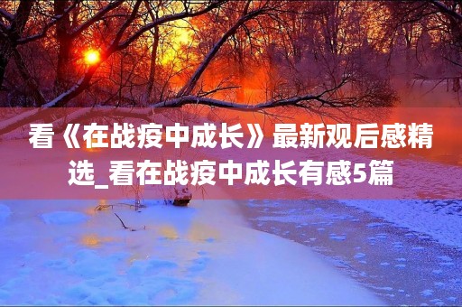 看《在战疫中成长》最新观后感精选_看在战疫中成长有感5篇 看《在战疫中成长》最新观后感精选_看在战疫中成长有感5篇
