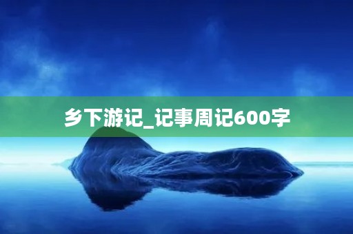 乡下游记_记事周记600字 乡下游记_记事周记600字