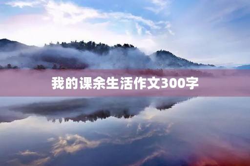 我的课余生活作文300字 我的课余生活作文300字