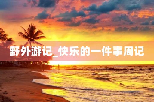 野外游记_快乐的一件事周记 野外游记_快乐的一件事周记