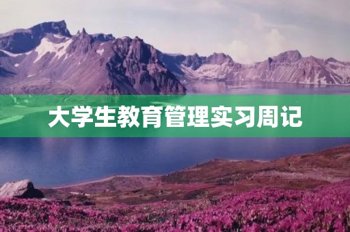 大学生教育管理实习周记 大学生教育管理实习周记