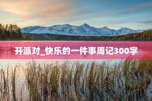 开派对_快乐的一件事周记300字 开派对_快乐的一件事周记300字