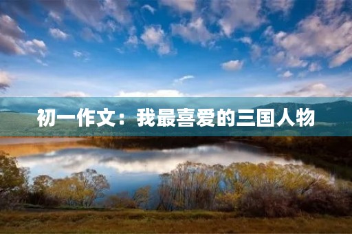 初一作文:我最喜爱的三国人物 初一作文:我最喜爱的三国人物