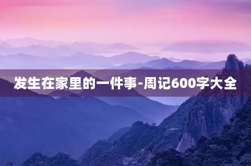 发生在家里的一件事-周记600字大全 发生在家里的一件事-周记600字大全