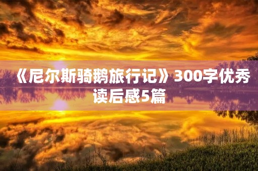 《尼尔斯骑鹅旅行记》300字优秀读后感5篇 《尼尔斯骑鹅旅行记》300字优秀读后感5篇
