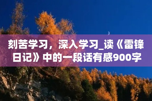 刻苦学习，深入学习_读《雷锋日记》中的一段话有感900字
