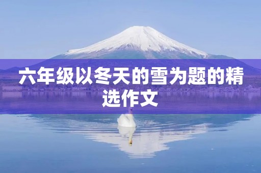 六年级以冬天的雪为题的精选作文 六年级以冬天的雪为题的精选作文