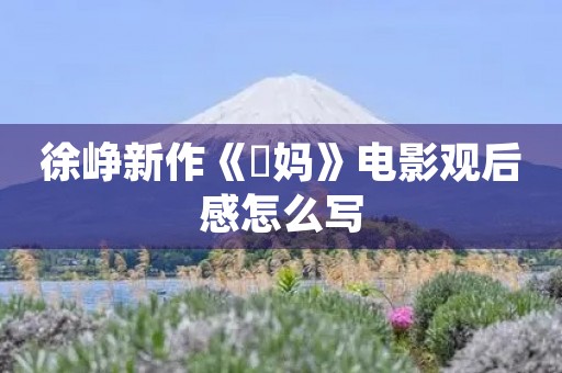 徐峥新作《囧妈》电影观后感怎么写 徐峥新作《囧妈》电影观后感怎么写