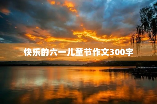 快乐的六一儿童节作文300字 快乐的六一儿童节作文300字