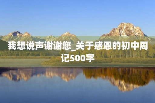 我想说声谢谢您_关于感恩的初中周记500字 我想说声谢谢您_关于感恩的初中周记500字