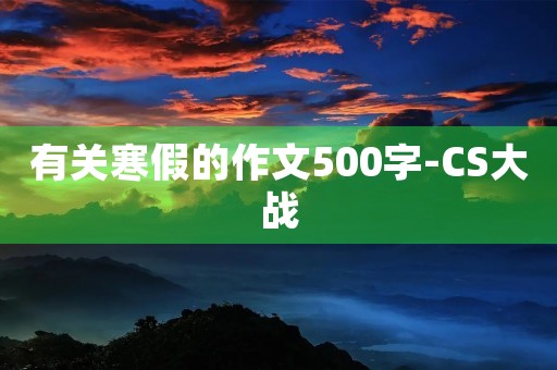 有关寒假的作文500字-CS大战 有关寒假的作文500字-CS大战