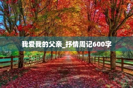 我爱我的父亲_抒情周记600字 我爱我的父亲_抒情周记600字