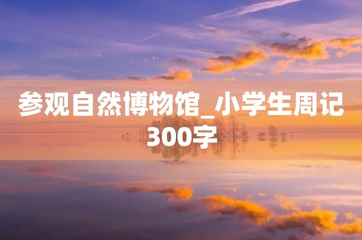 参观自然博物馆_小学生周记300字