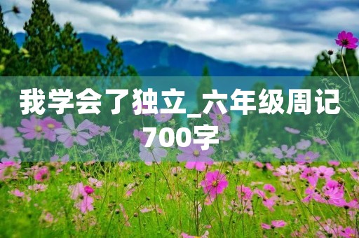 我学会了独立_六年级周记700字 我学会了独立_六年级周记700字