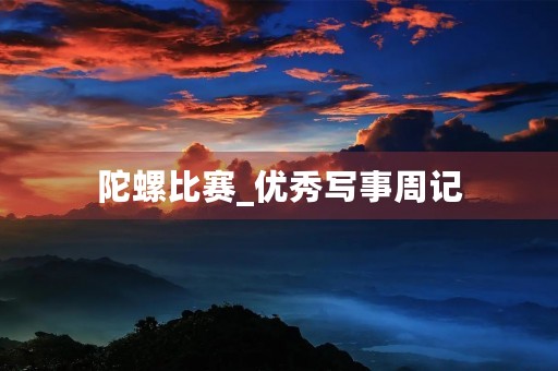 陀螺比赛_优秀写事周记 陀螺比赛_优秀写事周记