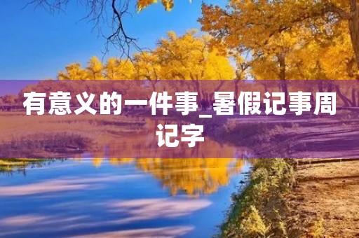 有意义的一件事_暑假记事周记字 有意义的一件事_暑假记事周记字
