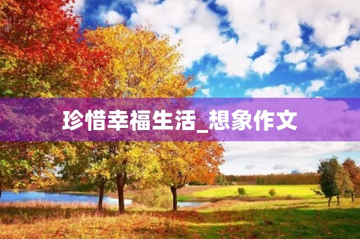 珍惜幸福生活_想象作文 珍惜幸福生活_想象作文