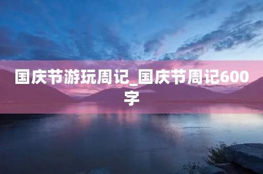 国庆节游玩周记_国庆节周记600字 国庆节游玩周记_国庆节周记600字