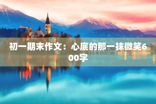 初一期末作文:心底的那一抹微笑600字 初一期末作文:心底的那一抹微笑600字