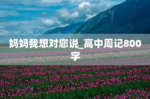 妈妈我想对您说_高中周记800字 妈妈我想对您说_高中周记800字