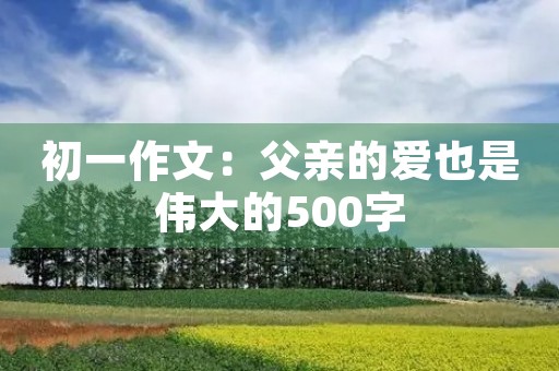 初一作文:父亲的爱也是伟大的500字 初一作文:父亲的爱也是伟大的500字