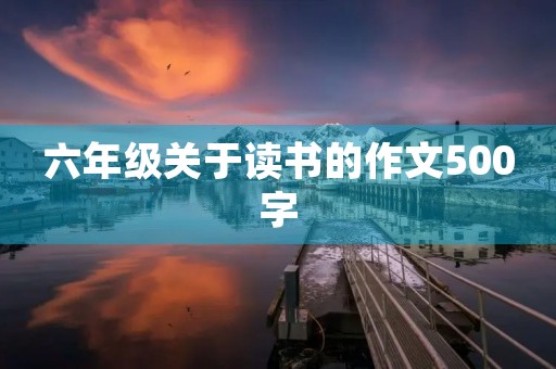 六年级关于读书的作文500字 六年级关于读书的作文500字
