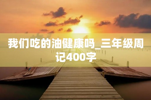 我们吃的油健康吗_三年级周记400字 我们吃的油健康吗_三年级周记400字