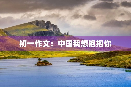 初一作文:中国我想抱抱你 初一作文:中国我想抱抱你