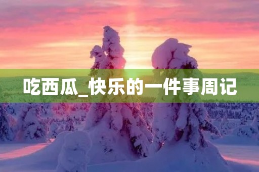 吃西瓜_快乐的一件事周记 吃西瓜_快乐的一件事周记