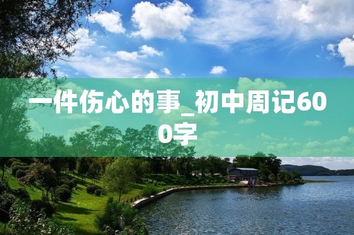一件伤心的事_初中周记600字 一件伤心的事_初中周记600字