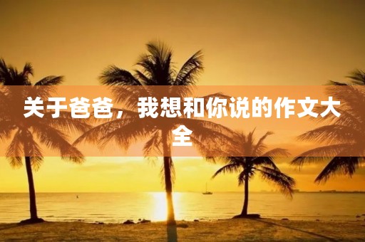 关于爸爸,我想和你说的作文大全 关于爸爸,我想和你说的作文大全